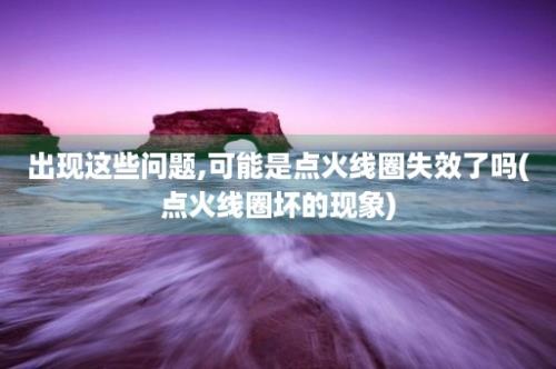 出现这些问题,可能是点火线圈失效了吗(点火线圈坏的现象)