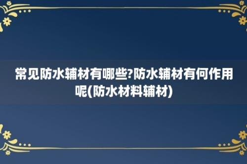 常见防水辅材有哪些?防水辅材有何作用呢(防水材料辅材)