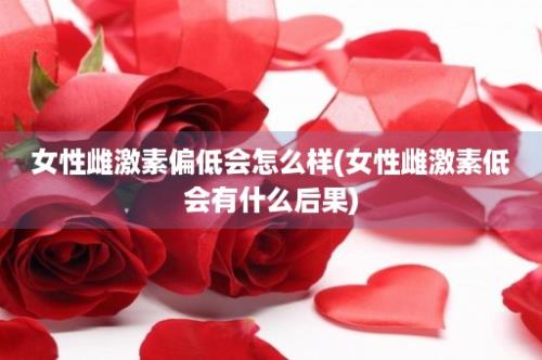 女性雌激素偏低会怎么样(女性雌激素低会有什么后果)