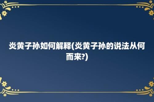 炎黄子孙如何解释(炎黄子孙的说法从何而来?)