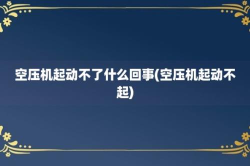 空压机起动不了什么回事(空压机起动不起)