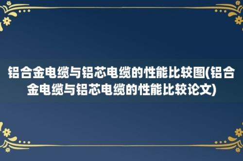 铝合金电缆与铝芯电缆的性能比较图(铝合金电缆与铝芯电缆的性能比较论文)