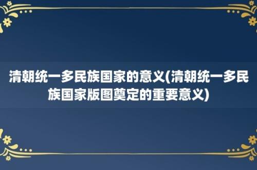 清朝统一多民族国家的意义(清朝统一多民族国家版图奠定的重要意义)