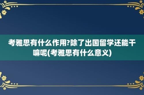 考雅思有什么作用?除了出国留学还能干嘛呢(考雅思有什么意义)