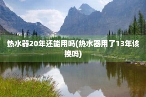 热水器20年还能用吗(热水器用了13年该换吗)