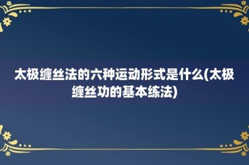 太极缠丝法的六种运动形式是什么(太极缠丝功的基本练法)