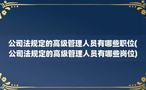 公司法规定的高级管理人员有哪些职位(公司法规定的高级管理人员有哪些岗位)