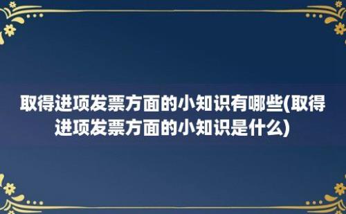 取得进项发票方面的小知识有哪些(取得进项发票方面的小知识是什么)