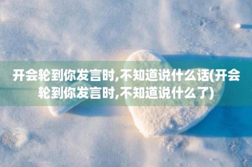 开会轮到你发言时,不知道说什么话(开会轮到你发言时,不知道说什么了)