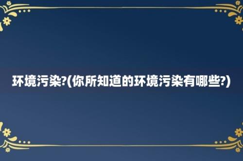 环境污染?(你所知道的环境污染有哪些?)