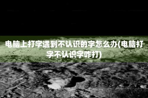 电脑上打字遇到不认识的字怎么办(电脑打字不认识字咋打)