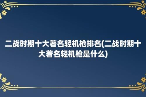 二战时期十大著名轻机枪排名(二战时期十大著名轻机枪是什么)