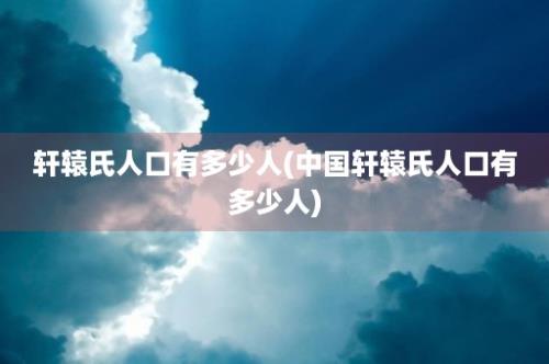 轩辕氏人口有多少人(中国轩辕氏人口有多少人)