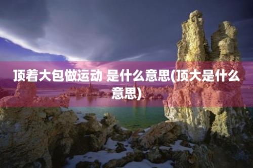 顶着大包做运动 是什么意思(顶大是什么意思)