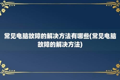 常见电脑故障的解决方法有哪些(常见电脑故障的解决方法)