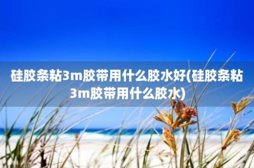 硅胶条粘3m胶带用什么胶水好(硅胶条粘3m胶带用什么胶水)