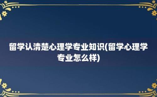 留学认清楚心理学专业知识(留学心理学专业怎么样)