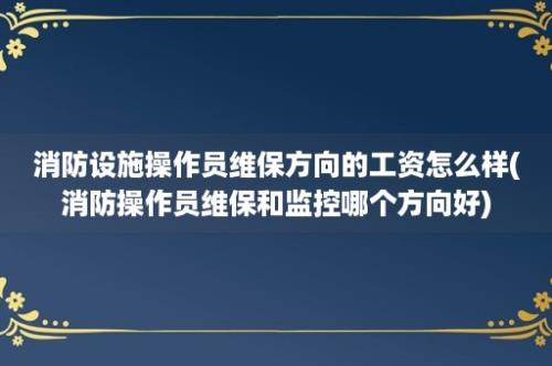 消防设施操作员维保方向的工资怎么样(消防操作员维保和监控哪个方向好)