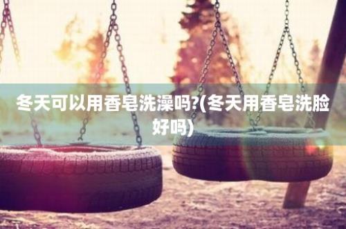 冬天可以用香皂洗澡吗?(冬天用香皂洗脸好吗)