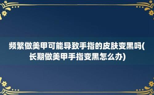 频繁做美甲可能导致手指的皮肤变黑吗(长期做美甲手指变黑怎么办)