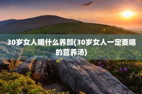 30岁女人喝什么养颜(30岁女人一定要喝的营养汤)