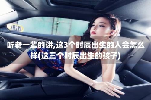 听老一辈的讲,这3个时辰出生的人会怎么样(这三个时辰出生的孩子)