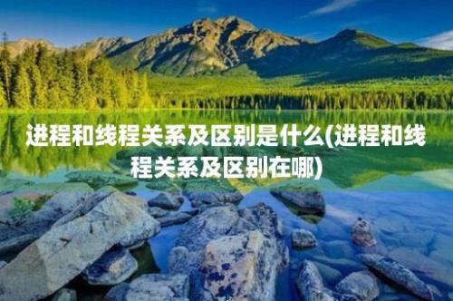 进程和线程关系及区别是什么(进程和线程关系及区别在哪)