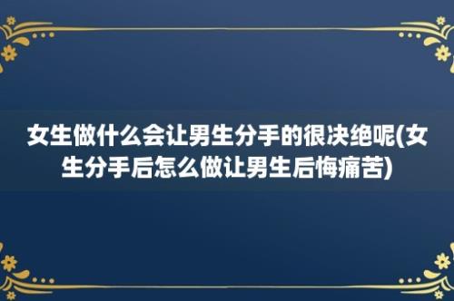 女生做什么会让男生分手的很决绝呢(女生分手后怎么做让男生后悔痛苦)