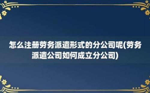 怎么注册劳务派遣形式的分公司呢(劳务派遣公司如何成立分公司)