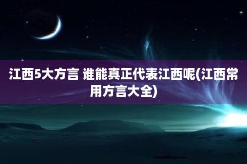 江西5大方言 谁能真正代表江西呢(江西常用方言大全)