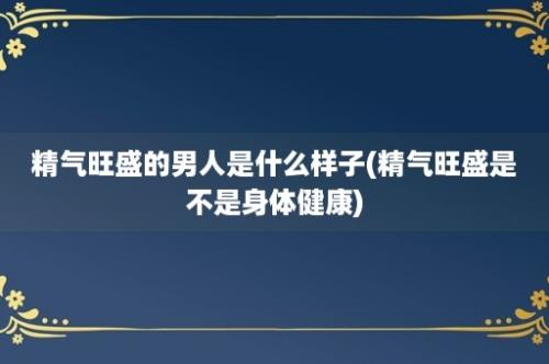 精气旺盛的男人是什么样子(精气旺盛是不是身体健康)