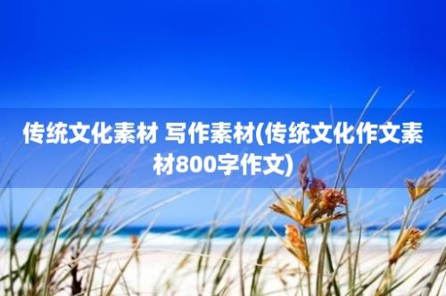 传统文化素材 写作素材(传统文化作文素材800字作文)