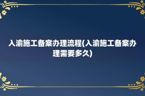 入渝施工备案办理流程(入渝施工备案办理需要多久)