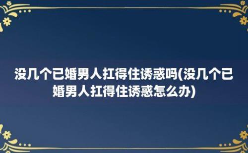 没几个已婚男人扛得住诱惑吗(没几个已婚男人扛得住诱惑怎么办)