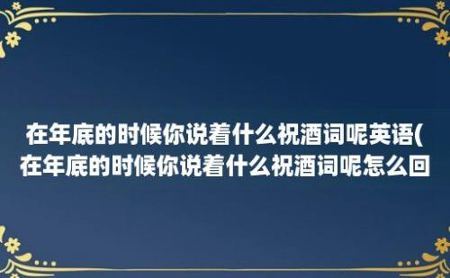 在年底的时候你说着什么祝酒词呢英语(在年底的时候你说着什么祝酒词呢怎么回答)