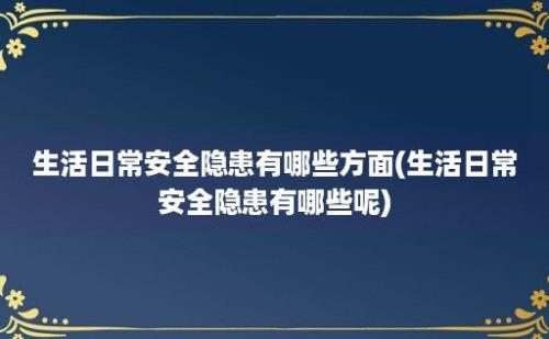 生活日常安全隐患有哪些方面(生活日常安全隐患有哪些呢)