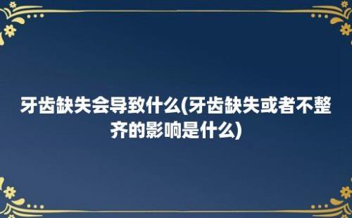 牙齿缺失会导致什么(牙齿缺失或者不整齐的影响是什么)