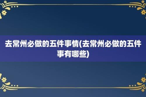 去常州必做的五件事情(去常州必做的五件事有哪些)