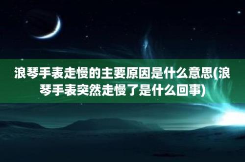 浪琴手表走慢的主要原因是什么意思(浪琴手表突然走慢了是什么回事)