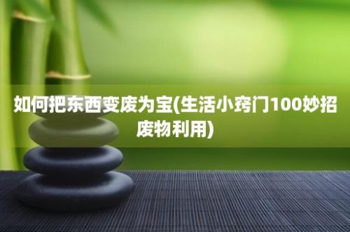 如何把东西变废为宝(生活小窍门100妙招废物利用)