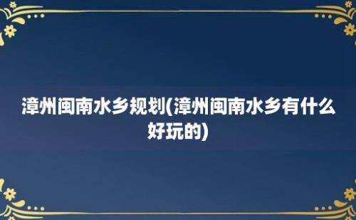 漳州闽南水乡规划(漳州闽南水乡有什么好玩的)