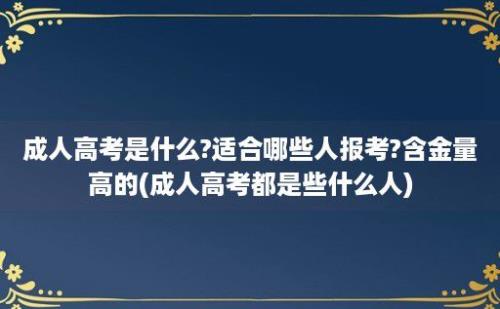 成人高考是什么?适合哪些人报考?含金量高的(成人高考都是些什么人)