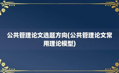 公共管理论文选题方向(公共管理论文常用理论模型)