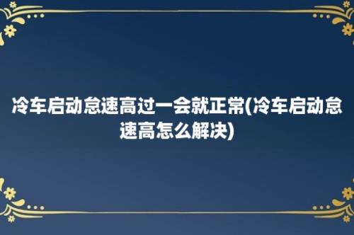 冷车启动怠速高过一会就正常(冷车启动怠速高怎么解决)