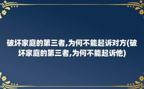 破坏家庭的第三者,为何不能起诉对方(破坏家庭的第三者,为何不能起诉他)