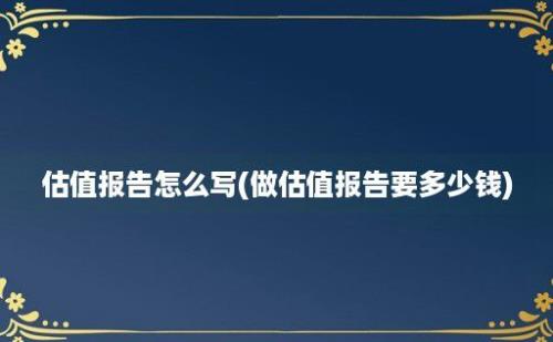 估值报告怎么写(做估值报告要多少钱)