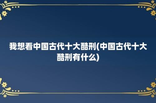 我想看中国古代十大酷刑(中国古代十大酷刑有什么)