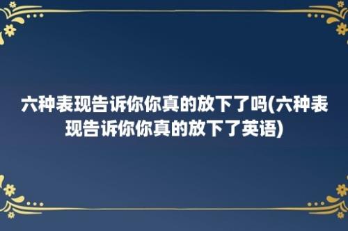 六种表现告诉你你真的放下了吗(六种表现告诉你你真的放下了英语)