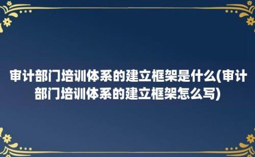 审计部门培训体系的建立框架是什么(审计部门培训体系的建立框架怎么写)