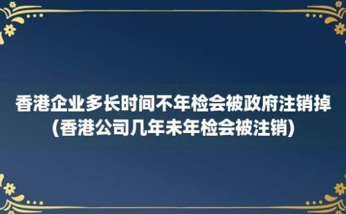 香港企业多长时间不年检会被政府注销掉(香港公司几年未年检会被注销)